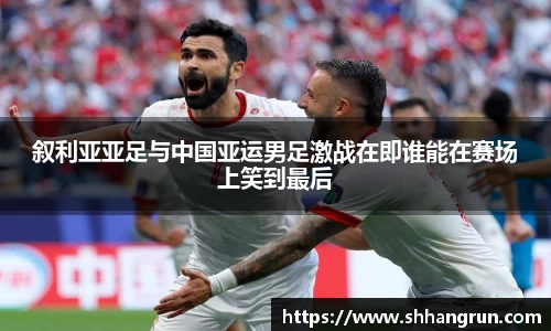 叙利亚亚足与中国亚运男足激战在即谁能在赛场上笑到最后